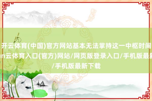 开云体育(中国)官方网站基本无法掌持这一中枢时间-开yun云体育入口(官方)网站/网页版登录入口/手机版最新下载