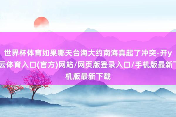 世界杯体育如果哪天台海大约南海真起了冲突-开yun云体育入口(官方)网站/网页版登录入口/手机版最新下载