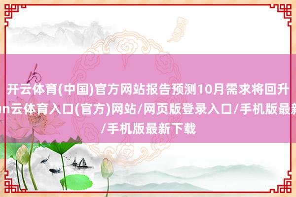 开云体育(中国)官方网站报告预测10月需求将回升-开yun云体育入口(官方)网站/网页版登录入口/手机版最新下载
