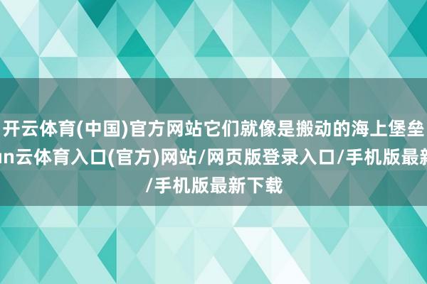 开云体育(中国)官方网站它们就像是搬动的海上堡垒-开yun云体育入口(官方)网站/网页版登录入口/手机版最新下载