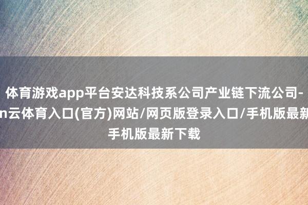 体育游戏app平台安达科技系公司产业链下流公司-开yun云体育入口(官方)网站/网页版登录入口/手机版最新下载
