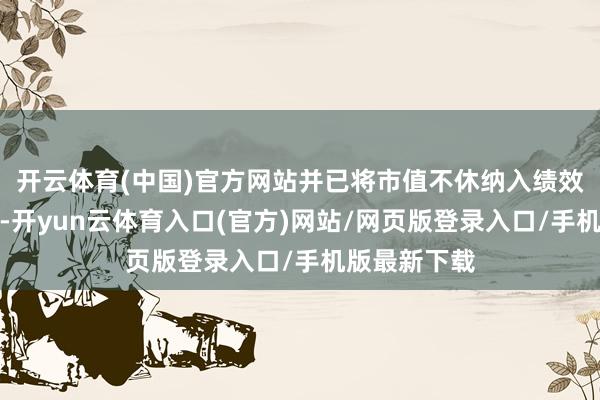 开云体育(中国)官方网站并已将市值不休纳入绩效观测体系中-开yun云体育入口(官方)网站/网页版登录入口/手机版最新下载